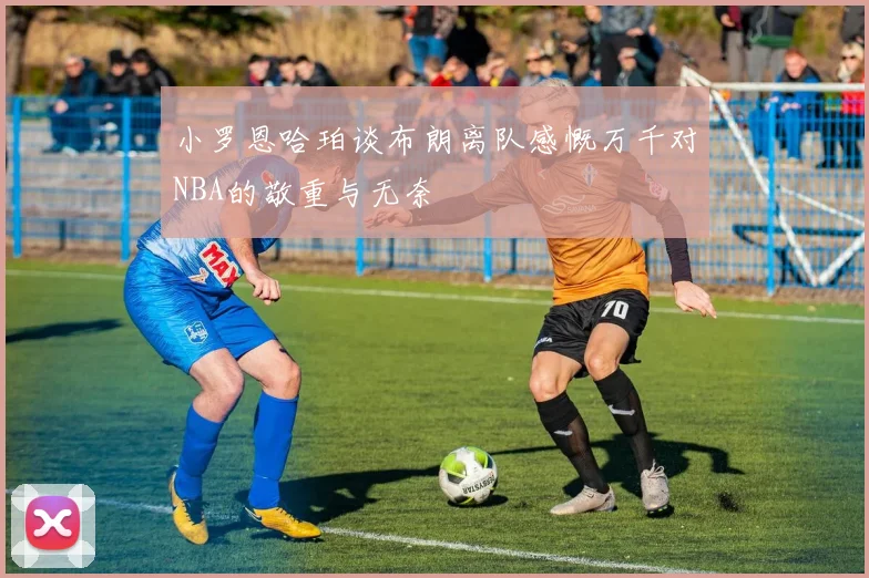 小罗恩哈珀谈布朗离队感慨万千对NBA的敬重与无奈