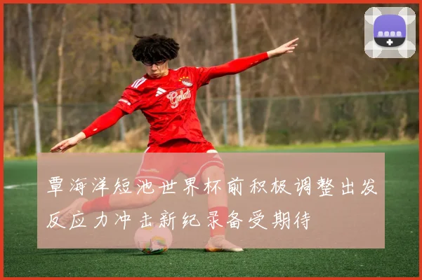 覃海洋短池世界杯前积极调整出发反应力冲击新纪录备受期待