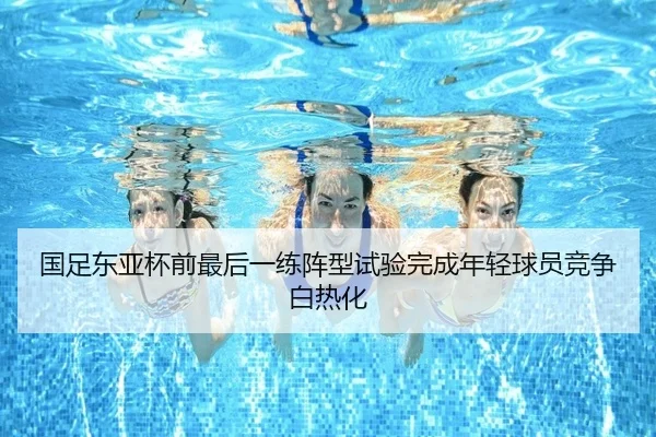 国足东亚杯前最后一练阵型试验完成年轻球员竞争白热化