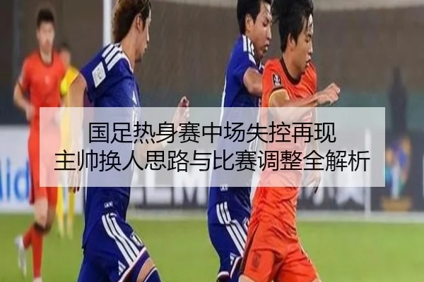 国足热身赛中场失控再现 主帅换人思路与比赛调整全解析