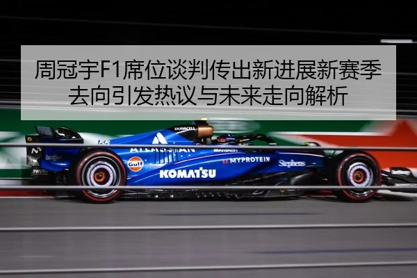 周冠宇F1席位谈判传出新进展新赛季去向引发热议与未来走向解析