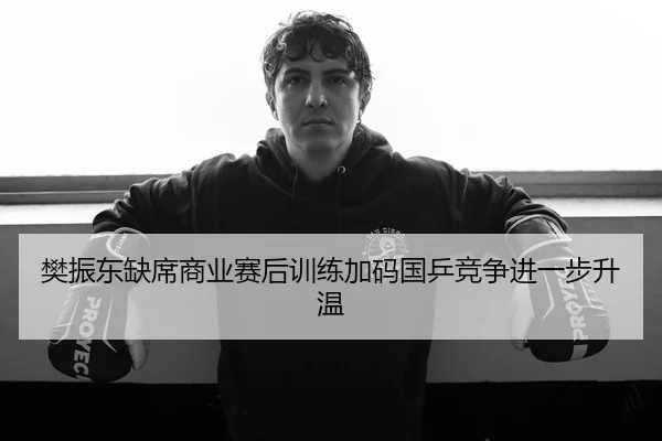 樊振东缺席商业赛后训练加码国乒竞争进一步升温