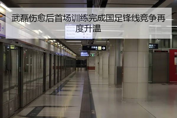 武磊伤愈后首场训练完成国足锋线竞争再度升温